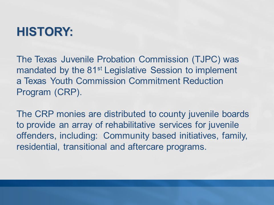 HISTORY: The Texas Juvenile Probation Commission (TJPC) was mandated by the 81 st Legislative Session to implement a Texas Youth Commission Commitment Reduction Program (CRP).