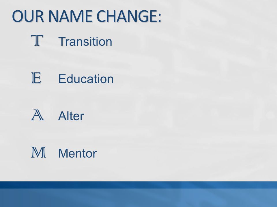 OUR NAME CHANGE: T T T Transition E E Education A Alter M Mentor