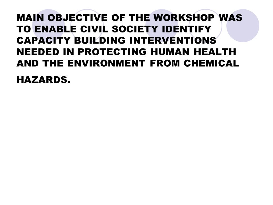 MAIN OBJECTIVE OF THE WORKSHOP WAS TO ENABLE CIVIL SOCIETY IDENTIFY CAPACITY BUILDING INTERVENTIONS NEEDED IN PROTECTING HUMAN HEALTH AND THE ENVIRONMENT FROM CHEMICAL HAZARDS.