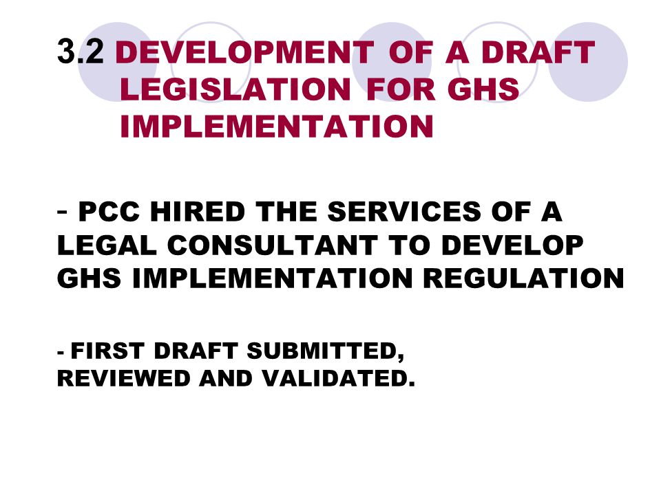 3.2 DEVELOPMENT OF A DRAFT LEGISLATION FOR GHS IMPLEMENTATION - PCC HIRED THE SERVICES OF A LEGAL CONSULTANT TO DEVELOP GHS IMPLEMENTATION REGULATION - FIRST DRAFT SUBMITTED, REVIEWED AND VALIDATED.