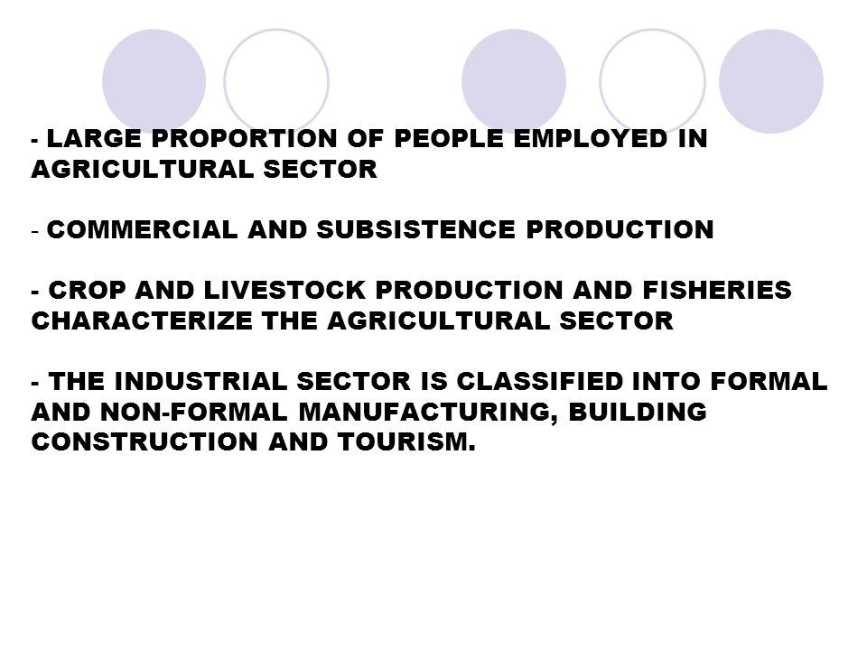 - LARGE PROPORTION OF PEOPLE EMPLOYED IN AGRICULTURAL SECTOR - COMMERCIAL AND SUBSISTENCE PRODUCTION - CROP AND LIVESTOCK PRODUCTION AND FISHERIES CHARACTERIZE THE AGRICULTURAL SECTOR - THE INDUSTRIAL SECTOR IS CLASSIFIED INTO FORMAL AND NON-FORMAL MANUFACTURING, BUILDING CONSTRUCTION AND TOURISM.