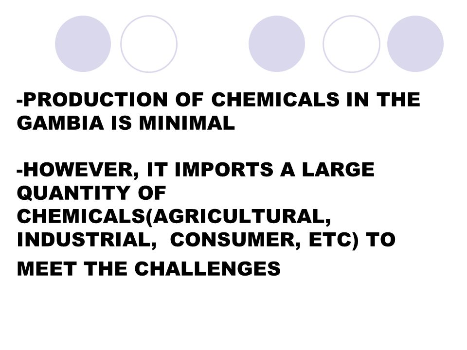 -PRODUCTION OF CHEMICALS IN THE GAMBIA IS MINIMAL -HOWEVER, IT IMPORTS A LARGE QUANTITY OF CHEMICALS(AGRICULTURAL, INDUSTRIAL, CONSUMER, ETC) TO MEET THE CHALLENGES