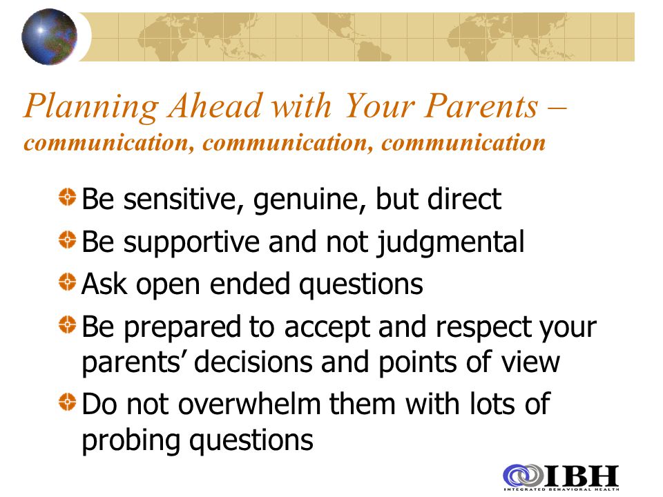 Planning Ahead with Your Parents – communication, communication, communication Be sensitive, genuine, but direct Be supportive and not judgmental Ask open ended questions Be prepared to accept and respect your parents’ decisions and points of view Do not overwhelm them with lots of probing questions
