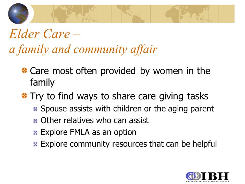 Elder Care – a family and community affair Care most often provided by women in the family Try to find ways to share care giving tasks Spouse assists with children or the aging parent Other relatives who can assist Explore FMLA as an option Explore community resources that can be helpful