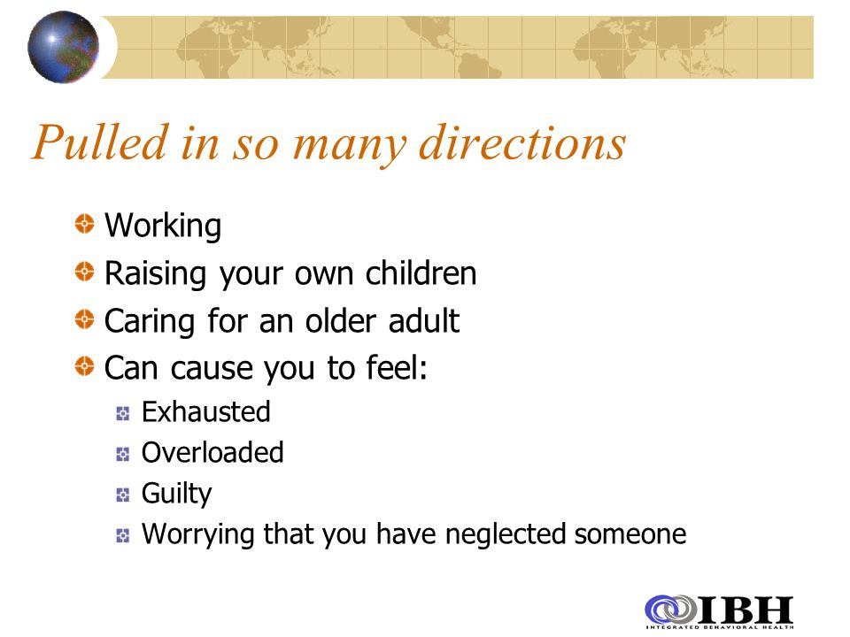 Pulled in so many directions Working Raising your own children Caring for an older adult Can cause you to feel: Exhausted Overloaded Guilty Worrying that you have neglected someone