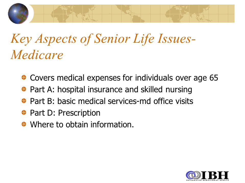 Key Aspects of Senior Life Issues- Medicare Covers medical expenses for individuals over age 65 Part A: hospital insurance and skilled nursing Part B: basic medical services-md office visits Part D: Prescription Where to obtain information.