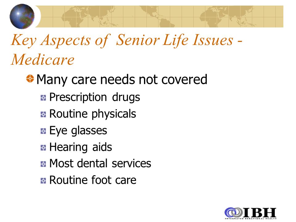 Key Aspects of Senior Life Issues - Medicare Many care needs not covered Prescription drugs Routine physicals Eye glasses Hearing aids Most dental services Routine foot care