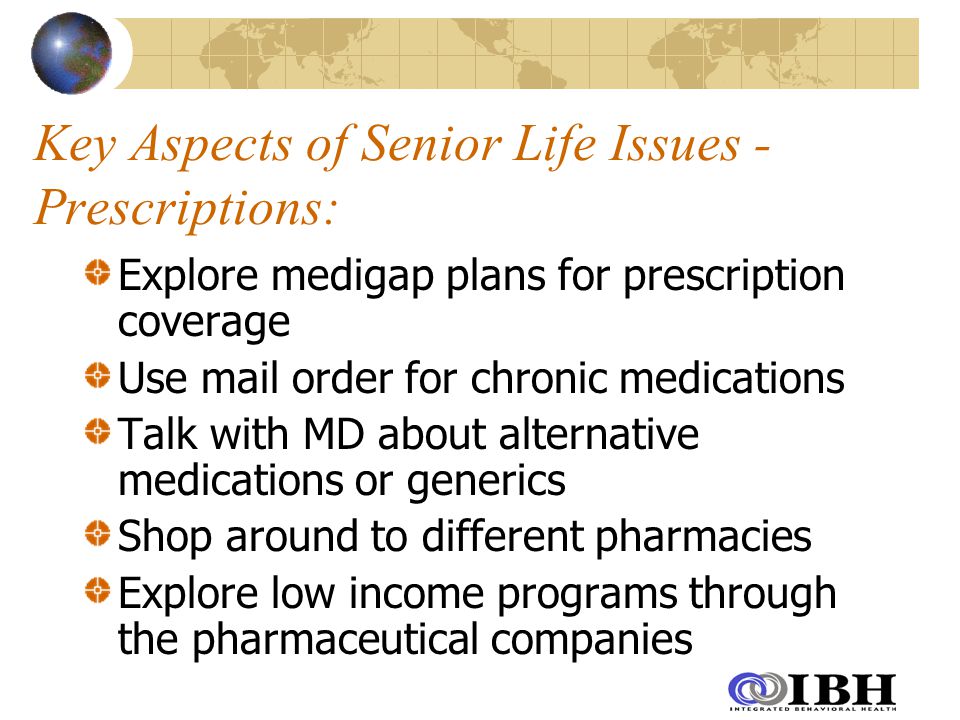 Key Aspects of Senior Life Issues - Prescriptions: Explore medigap plans for prescription coverage Use mail order for chronic medications Talk with MD about alternative medications or generics Shop around to different pharmacies Explore low income programs through the pharmaceutical companies