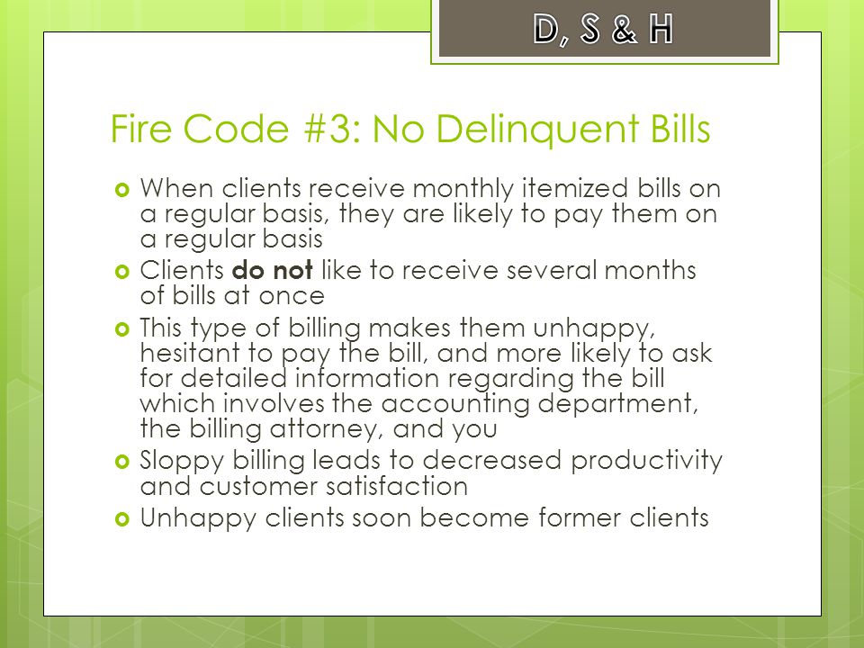 Fire Code #3: No Delinquent Bills  When clients receive monthly itemized bills on a regular basis, they are likely to pay them on a regular basis  Clients do not like to receive several months of bills at once  This type of billing makes them unhappy, hesitant to pay the bill, and more likely to ask for detailed information regarding the bill which involves the accounting department, the billing attorney, and you  Sloppy billing leads to decreased productivity and customer satisfaction  Unhappy clients soon become former clients