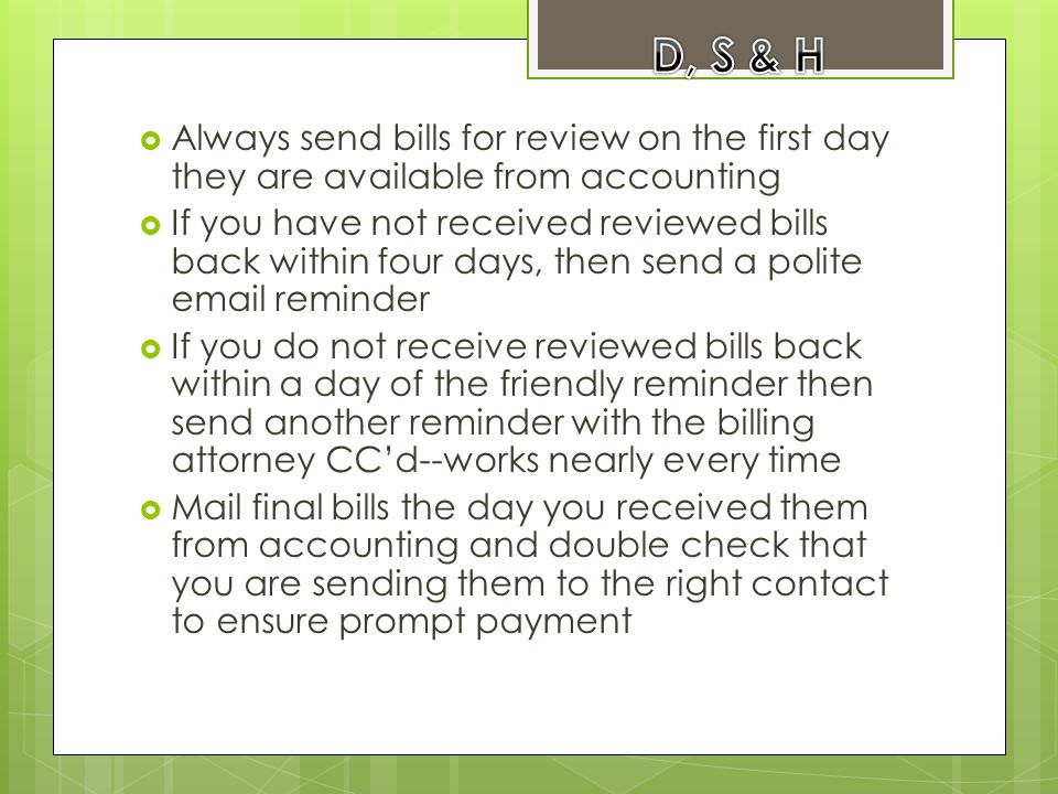  Always send bills for review on the first day they are available from accounting  If you have not received reviewed bills back within four days, then send a polite  reminder  If you do not receive reviewed bills back within a day of the friendly reminder then send another reminder with the billing attorney CC’d--works nearly every time  Mail final bills the day you received them from accounting and double check that you are sending them to the right contact to ensure prompt payment