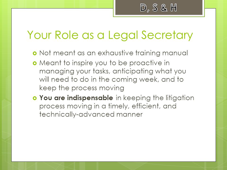 Your Role as a Legal Secretary  Not meant as an exhaustive training manual  Meant to inspire you to be proactive in managing your tasks, anticipating what you will need to do in the coming week, and to keep the process moving  You are indispensable in keeping the litigation process moving in a timely, efficient, and technically-advanced manner