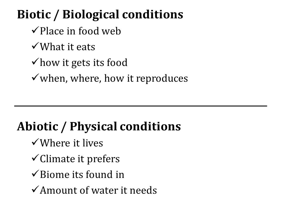 Biotic / Biological conditions Place in food web What it eats how it gets its food when, where, how it reproduces Abiotic / Physical conditions Where it lives Climate it prefers Biome its found in Amount of water it needs