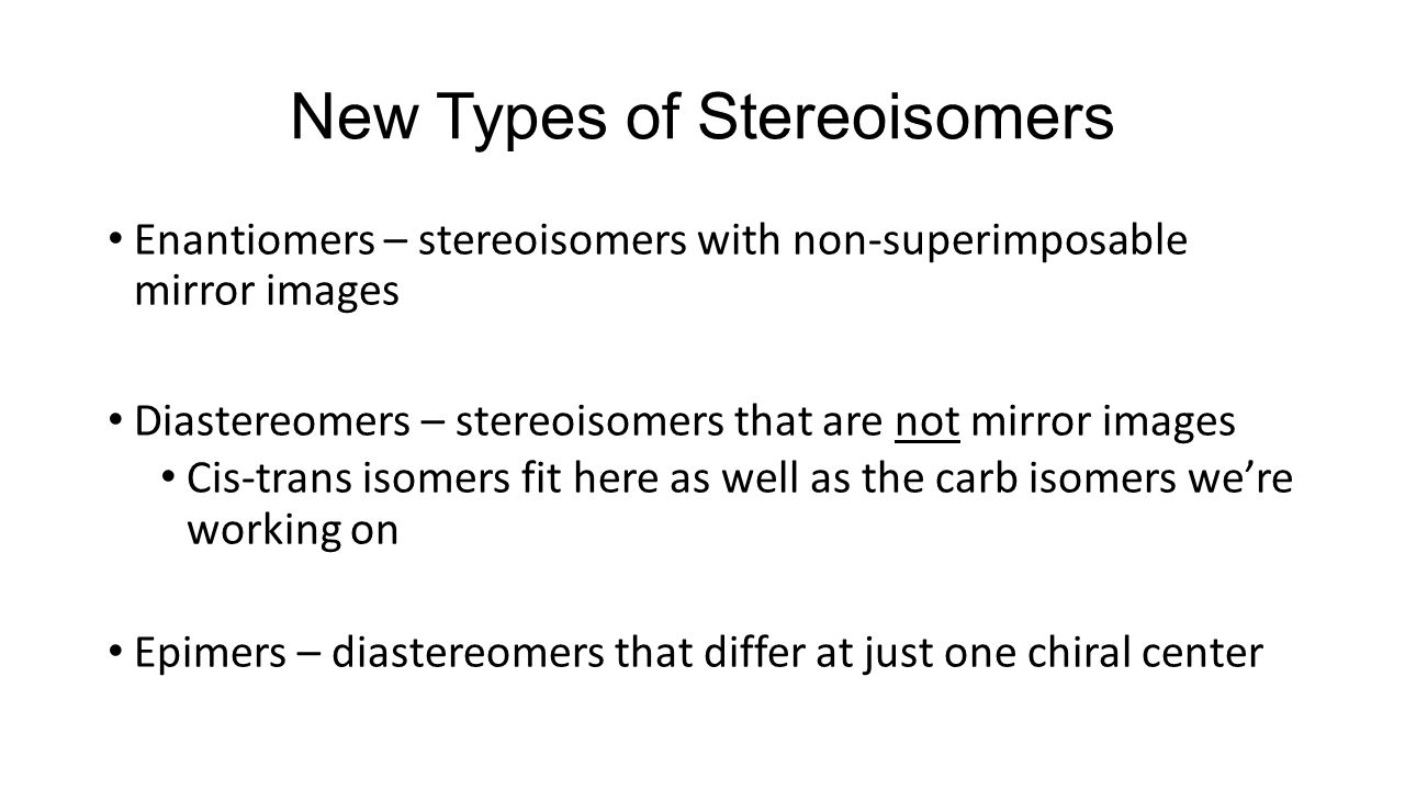 New Types of Stereoisomers Enantiomers – stereoisomers with non-superimposable mirror images Diastereomers – stereoisomers that are not mirror images Cis-trans isomers fit here as well as the carb isomers we’re working on Epimers – diastereomers that differ at just one chiral center