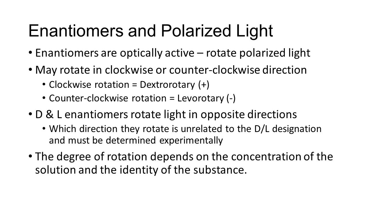 Enantiomers and Polarized Light Enantiomers are optically active – rotate polarized light May rotate in clockwise or counter-clockwise direction Clockwise rotation = Dextrorotary (+) Counter-clockwise rotation = Levorotary (-) D & L enantiomers rotate light in opposite directions Which direction they rotate is unrelated to the D/L designation and must be determined experimentally The degree of rotation depends on the concentration of the solution and the identity of the substance.
