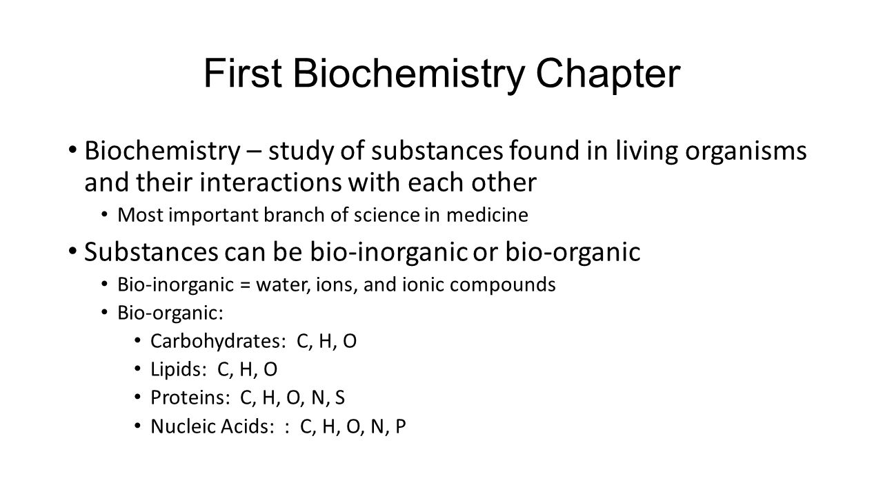 First Biochemistry Chapter Biochemistry – study of substances found in living organisms and their interactions with each other Most important branch of science in medicine Substances can be bio-inorganic or bio-organic Bio-inorganic = water, ions, and ionic compounds Bio-organic: Carbohydrates: C, H, O Lipids: C, H, O Proteins: C, H, O, N, S Nucleic Acids: : C, H, O, N, P