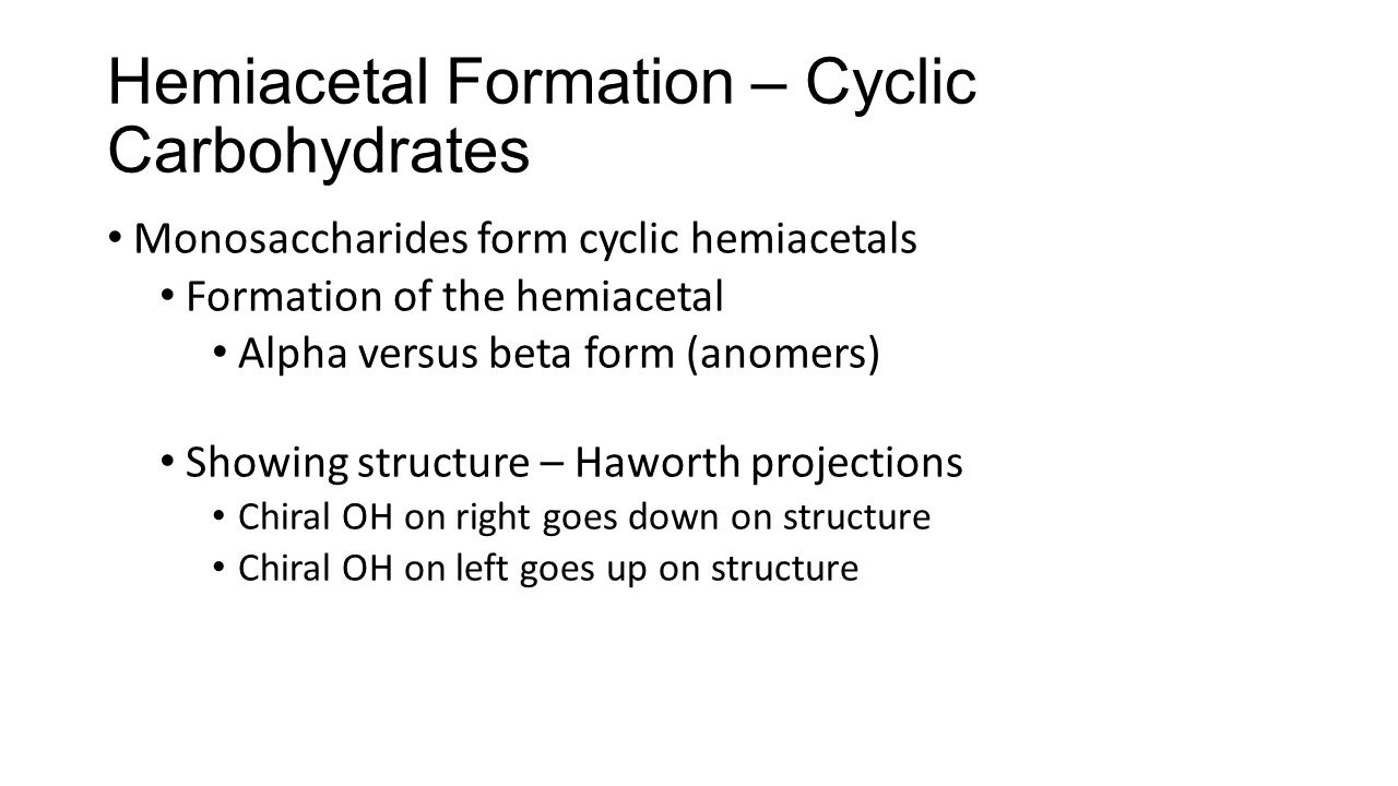 Hemiacetal Formation – Cyclic Carbohydrates Monosaccharides form cyclic hemiacetals Formation of the hemiacetal Alpha versus beta form (anomers) Showing structure – Haworth projections Chiral OH on right goes down on structure Chiral OH on left goes up on structure