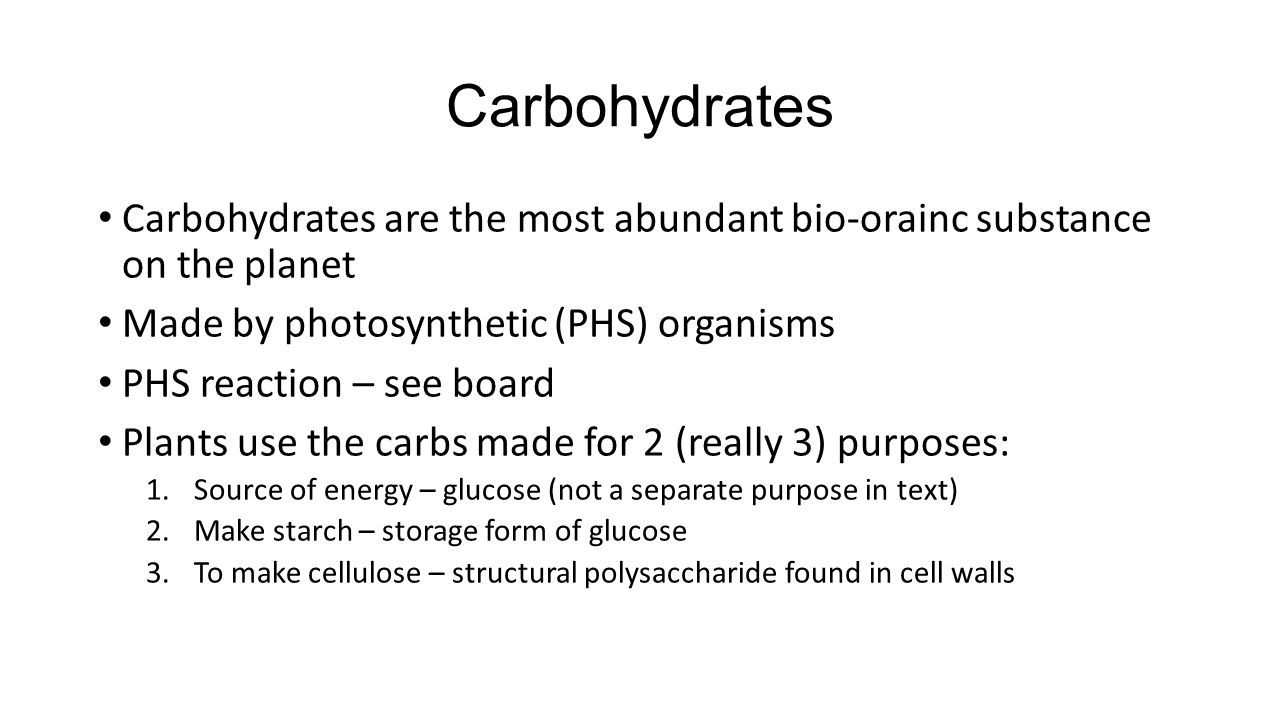 Carbohydrates Carbohydrates are the most abundant bio-orainc substance on the planet Made by photosynthetic (PHS) organisms PHS reaction – see board Plants use the carbs made for 2 (really 3) purposes: 1.Source of energy – glucose (not a separate purpose in text) 2.Make starch – storage form of glucose 3.To make cellulose – structural polysaccharide found in cell walls