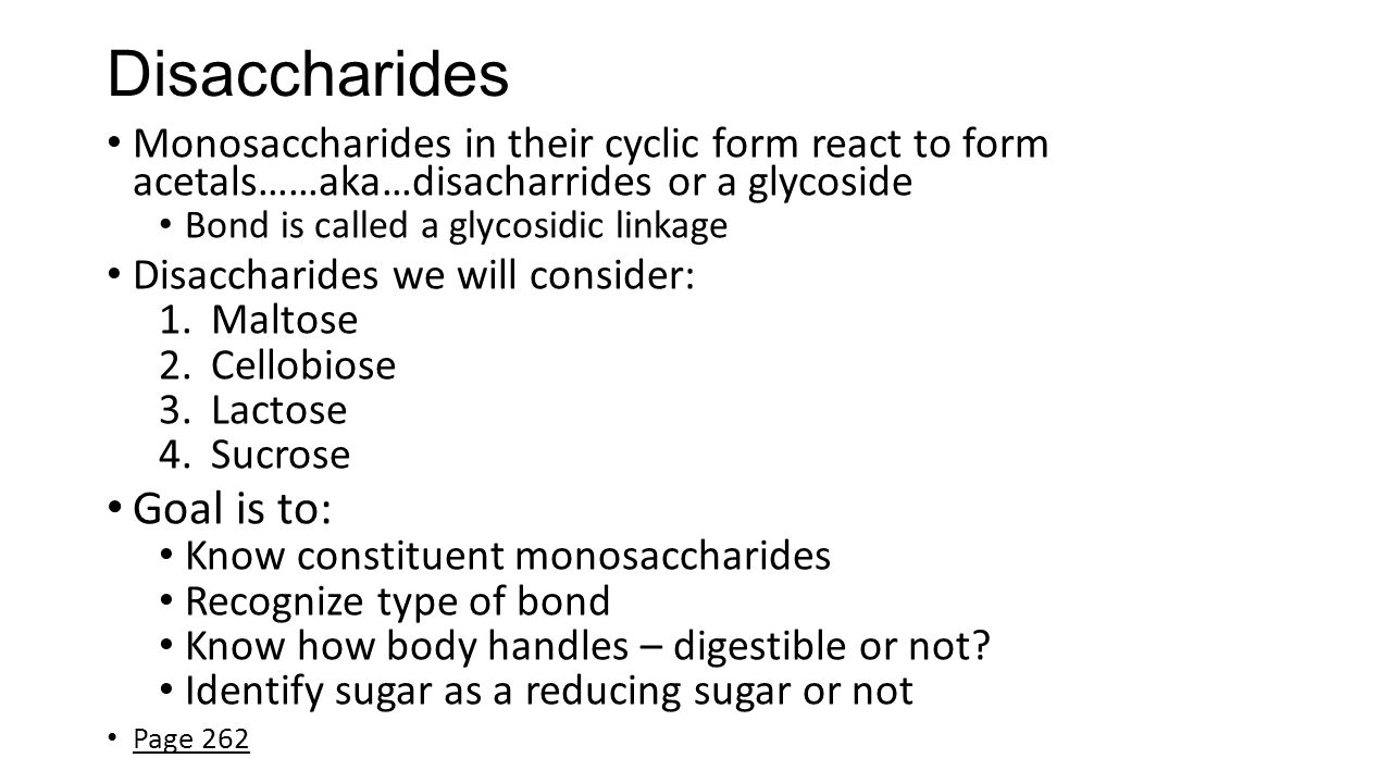 Disaccharides Monosaccharides in their cyclic form react to form acetals……aka…disacharrides or a glycoside Bond is called a glycosidic linkage Disaccharides we will consider: 1.Maltose 2.Cellobiose 3.Lactose 4.Sucrose Goal is to: Know constituent monosaccharides Recognize type of bond Know how body handles – digestible or not.