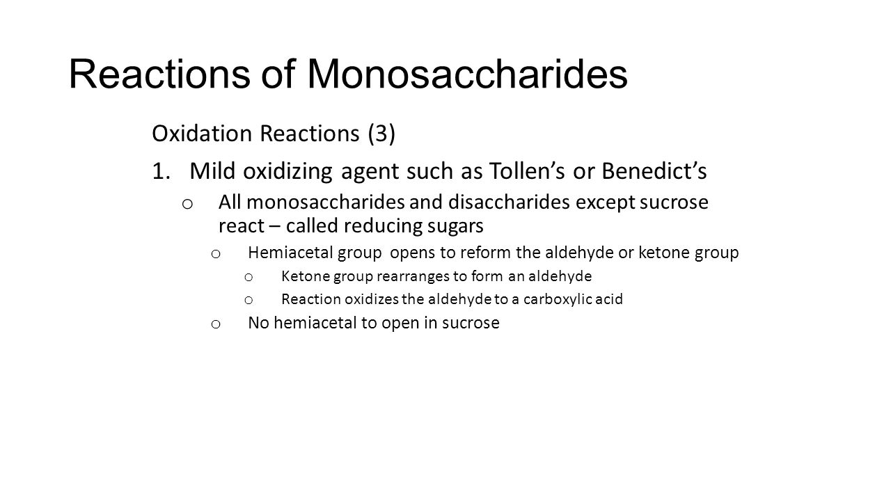Reactions of Monosaccharides Oxidation Reactions (3) 1.Mild oxidizing agent such as Tollen’s or Benedict’s o All monosaccharides and disaccharides except sucrose react – called reducing sugars o Hemiacetal group opens to reform the aldehyde or ketone group o Ketone group rearranges to form an aldehyde o Reaction oxidizes the aldehyde to a carboxylic acid o No hemiacetal to open in sucrose