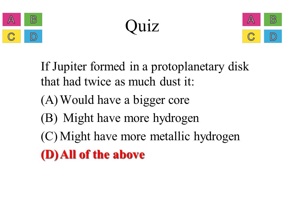 Quiz If Jupiter formed in a protoplanetary disk that had twice as much dust in it: (A)Would have a bigger core (B) Might have more hydrogen (C)Might have more metallic hydrogen (D)All of the above