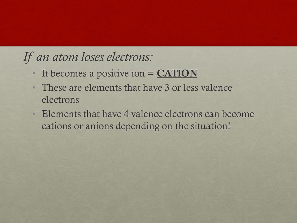 If an atom loses electrons: It becomes a positive ion = CATIONIt becomes a positive ion = CATION These are elements that have 3 or less valence electronsThese are elements that have 3 or less valence electrons Elements that have 4 valence electrons can become cations or anions depending on the situation!Elements that have 4 valence electrons can become cations or anions depending on the situation!
