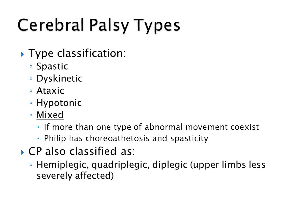  Type classification: ◦ Spastic ◦ Dyskinetic ◦ Ataxic ◦ Hypotonic ◦ Mixed  If more than one type of abnormal movement coexist  Philip has choreoathetosis and spasticity  CP also classified as: ◦ Hemiplegic, quadriplegic, diplegic (upper limbs less severely affected)