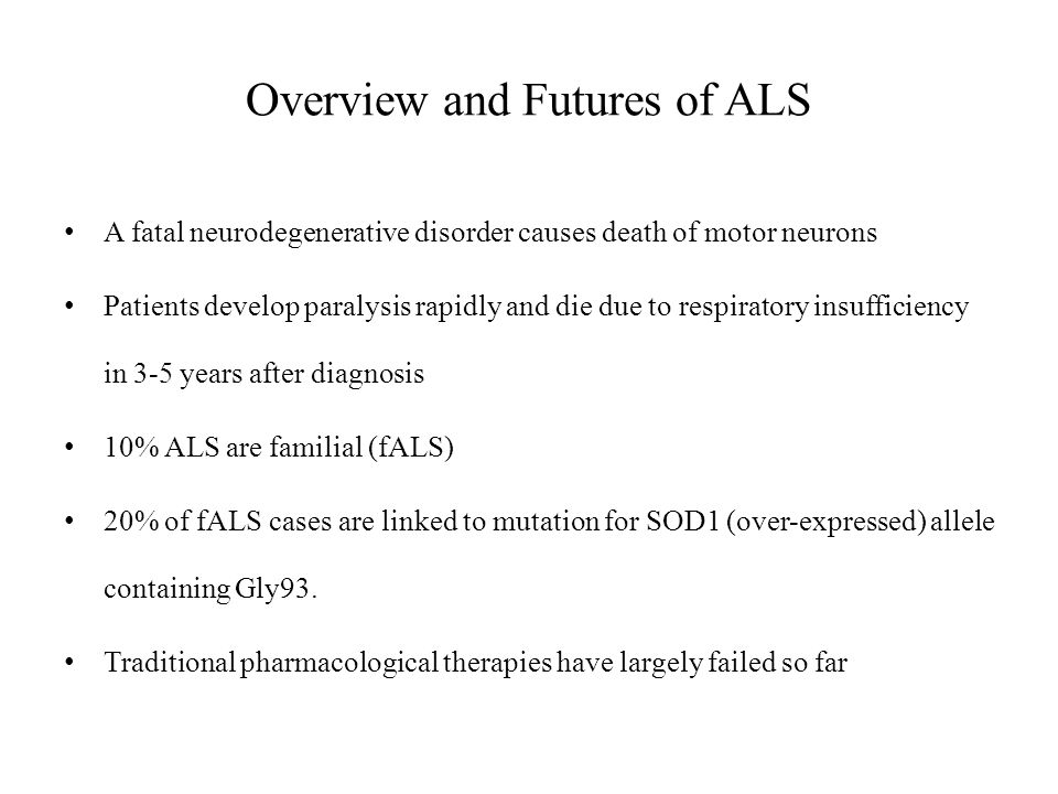 Overview and Futures of ALS A fatal neurodegenerative disorder causes death of motor neurons Patients develop paralysis rapidly and die due to respiratory insufficiency in 3-5 years after diagnosis 10% ALS are familial (fALS) 20% of fALS cases are linked to mutation for SOD1 (over-expressed) allele containing Gly93.