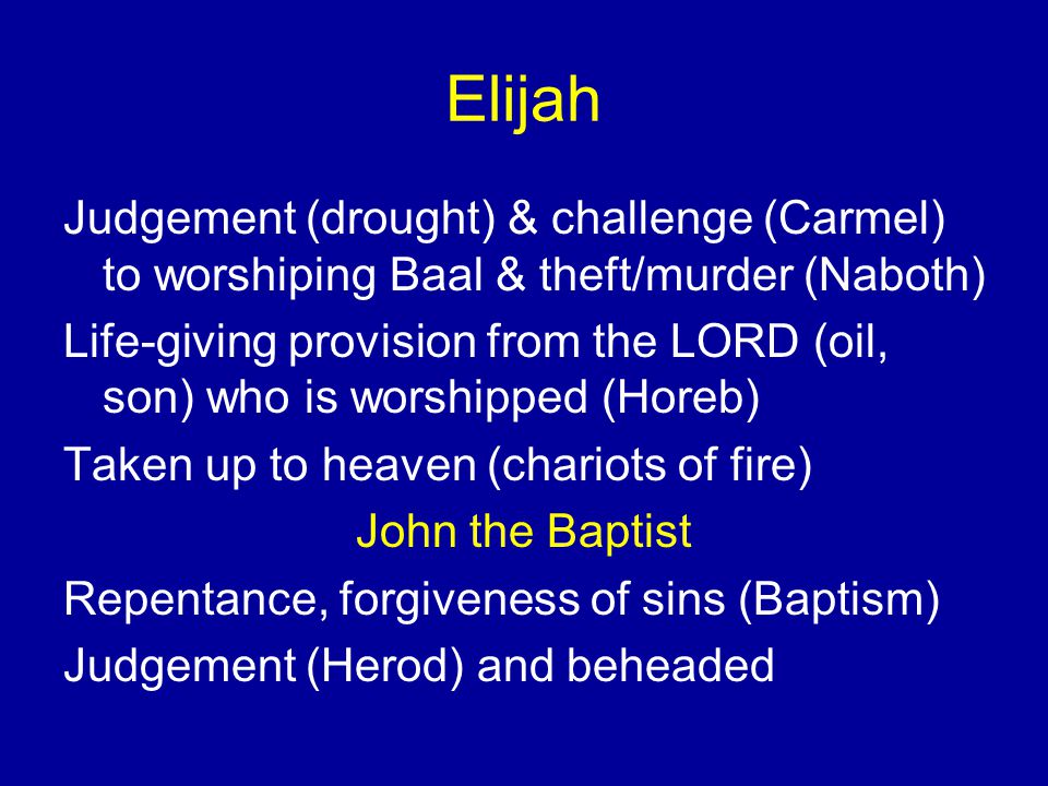 Elijah Judgement (drought) & challenge (Carmel) to worshiping Baal & theft/murder (Naboth) Life-giving provision from the LORD (oil, son) who is worshipped (Horeb) Taken up to heaven (chariots of fire) John the Baptist Repentance, forgiveness of sins (Baptism) Judgement (Herod) and beheaded