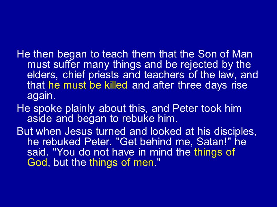 He then began to teach them that the Son of Man must suffer many things and be rejected by the elders, chief priests and teachers of the law, and that he must be killed and after three days rise again.