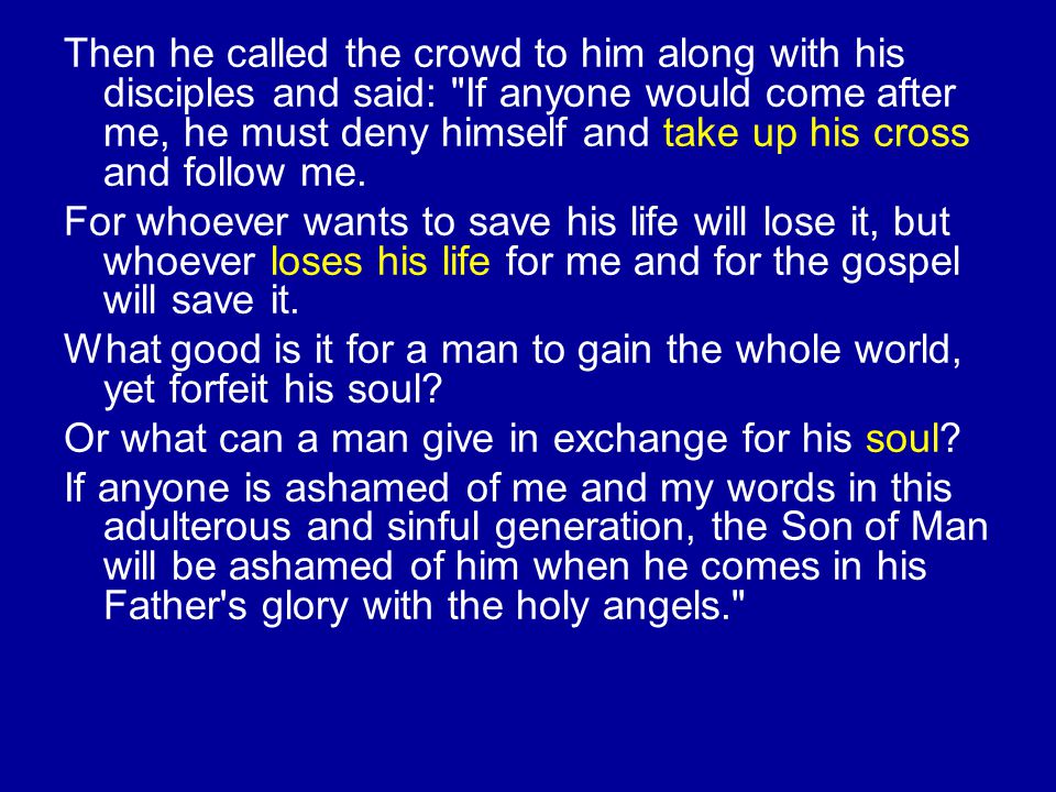 Then he called the crowd to him along with his disciples and said: If anyone would come after me, he must deny himself and take up his cross and follow me.