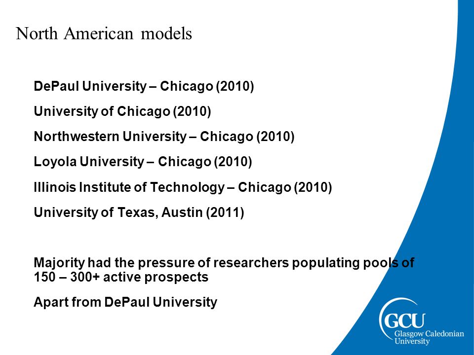 North American models DePaul University – Chicago (2010) University of Chicago (2010) Northwestern University – Chicago (2010) Loyola University – Chicago (2010) Illinois Institute of Technology – Chicago (2010) University of Texas, Austin (2011) Majority had the pressure of researchers populating pools of 150 – 300+ active prospects Apart from DePaul University