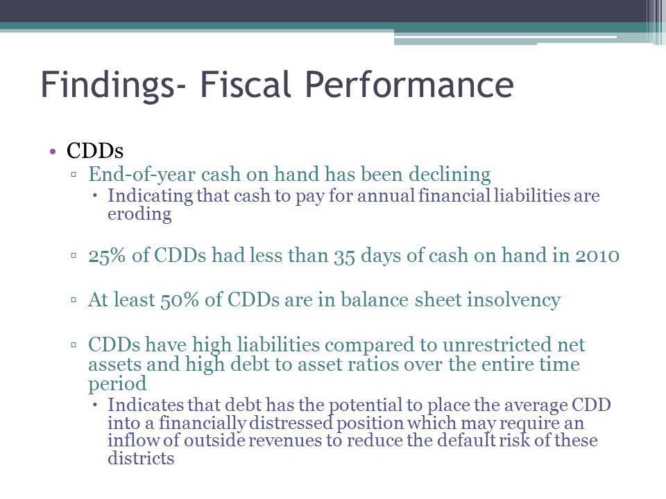Findings- Fiscal Performance CDDs ▫End-of-year cash on hand has been declining  Indicating that cash to pay for annual financial liabilities are eroding ▫25% of CDDs had less than 35 days of cash on hand in 2010 ▫At least 50% of CDDs are in balance sheet insolvency ▫CDDs have high liabilities compared to unrestricted net assets and high debt to asset ratios over the entire time period  Indicates that debt has the potential to place the average CDD into a financially distressed position which may require an inflow of outside revenues to reduce the default risk of these districts
