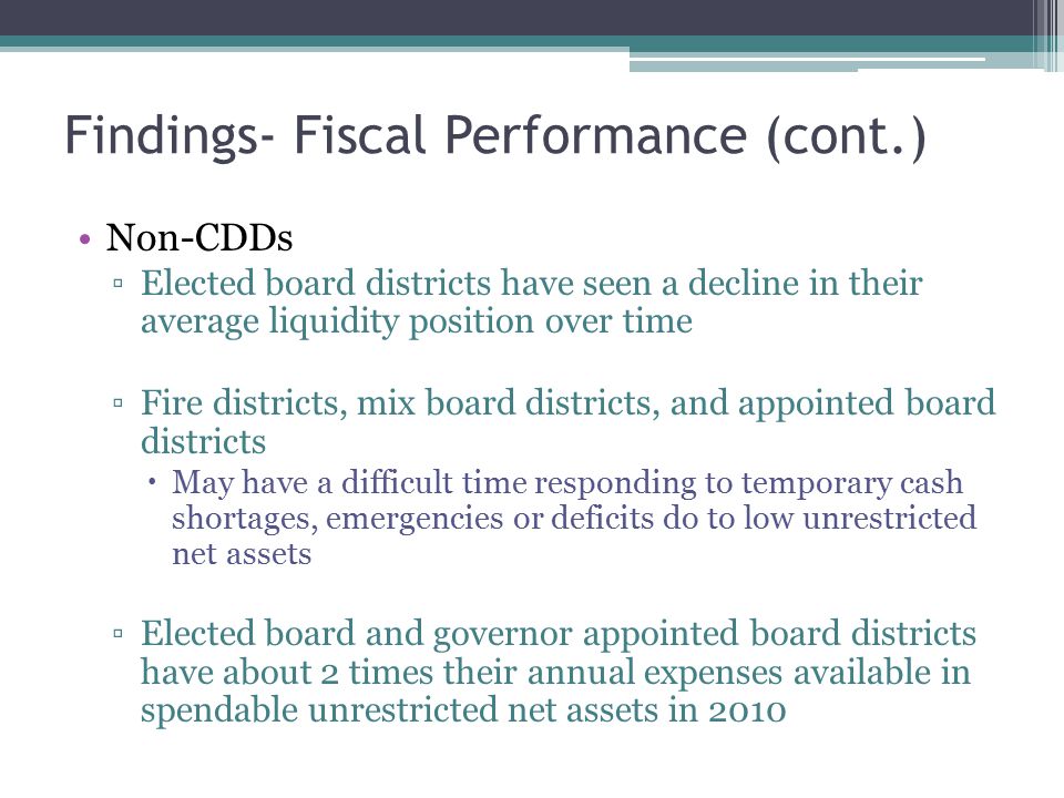 Findings- Fiscal Performance (cont.) Non-CDDs ▫Elected board districts have seen a decline in their average liquidity position over time ▫Fire districts, mix board districts, and appointed board districts  May have a difficult time responding to temporary cash shortages, emergencies or deficits do to low unrestricted net assets ▫Elected board and governor appointed board districts have about 2 times their annual expenses available in spendable unrestricted net assets in 2010