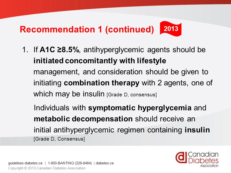 guidelines.diabetes.ca | BANTING ( ) | diabetes.ca Copyright © 2013 Canadian Diabetes Association 1.If A1C ≥8.5%, antihyperglycemic agents should be initiated concomitantly with lifestyle management, and consideration should be given to initiating combination therapy with 2 agents, one of which may be insulin [Grade D, consensus] Individuals with symptomatic hyperglycemia and metabolic decompensation should receive an initial antihyperglycemic regimen containing insulin [Grade D, Consensus] 2013 Recommendation 1 (continued)