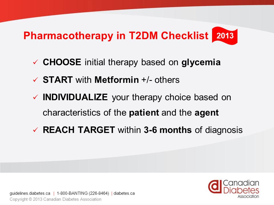 guidelines.diabetes.ca | BANTING ( ) | diabetes.ca Copyright © 2013 Canadian Diabetes Association Pharmacotherapy in T2DM Checklist CHOOSE initial therapy based on glycemia START with Metformin +/- others INDIVIDUALIZE your therapy choice based on characteristics of the patient and the agent REACH TARGET within 3-6 months of diagnosis 2013