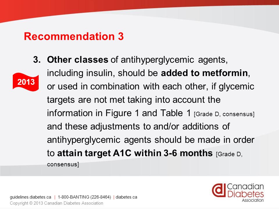 guidelines.diabetes.ca | BANTING ( ) | diabetes.ca Copyright © 2013 Canadian Diabetes Association Recommendation 3 3.Other classes of antihyperglycemic agents, including insulin, should be added to metformin, or used in combination with each other, if glycemic targets are not met taking into account the information in Figure 1 and Table 1 [Grade D, consensus] and these adjustments to and/or additions of antihyperglycemic agents should be made in order to attain target A1C within 3-6 months [Grade D, consensus] 2013