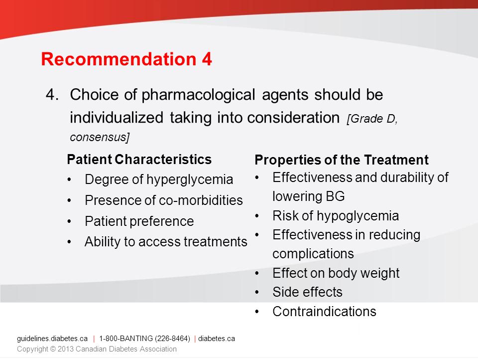 guidelines.diabetes.ca | BANTING ( ) | diabetes.ca Copyright © 2013 Canadian Diabetes Association 4.Choice of pharmacological agents should be individualized taking into consideration [Grade D, consensus] Patient Characteristics Degree of hyperglycemia Presence of co-morbidities Patient preference Ability to access treatments Properties of the Treatment Effectiveness and durability of lowering BG Risk of hypoglycemia Effectiveness in reducing complications Effect on body weight Side effects Contraindications Recommendation 4