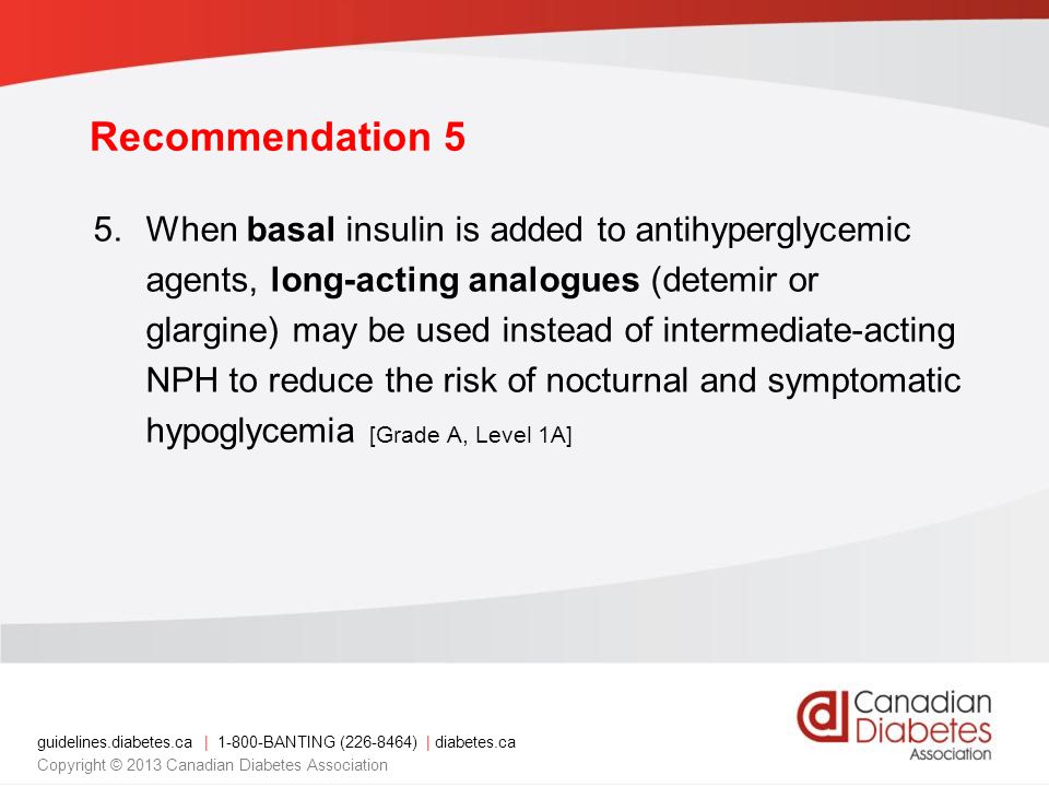 guidelines.diabetes.ca | BANTING ( ) | diabetes.ca Copyright © 2013 Canadian Diabetes Association 5.When basal insulin is added to antihyperglycemic agents, long-acting analogues (detemir or glargine) may be used instead of intermediate-acting NPH to reduce the risk of nocturnal and symptomatic hypoglycemia [Grade A, Level 1A] Recommendation 5