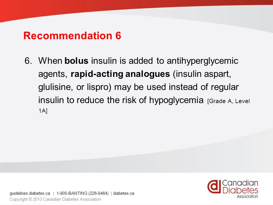 guidelines.diabetes.ca | BANTING ( ) | diabetes.ca Copyright © 2013 Canadian Diabetes Association Recommendation 6 6.When bolus insulin is added to antihyperglycemic agents, rapid-acting analogues (insulin aspart, glulisine, or lispro) may be used instead of regular insulin to reduce the risk of hypoglycemia [Grade A, Level 1A]