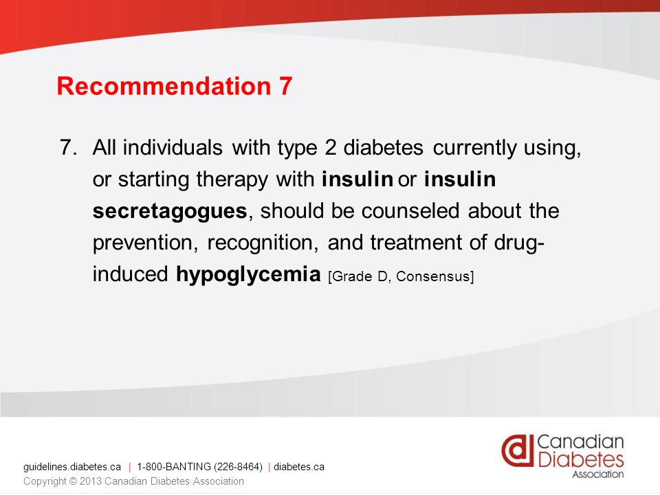 guidelines.diabetes.ca | BANTING ( ) | diabetes.ca Copyright © 2013 Canadian Diabetes Association 7.All individuals with type 2 diabetes currently using, or starting therapy with insulin or insulin secretagogues, should be counseled about the prevention, recognition, and treatment of drug- induced hypoglycemia [Grade D, Consensus] Recommendation 7