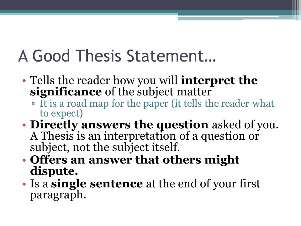 A Good Thesis Statement… Tells the reader how you will interpret the significance of the subject matter ▫It is a road map for the paper (it tells the reader what to expect) Directly answers the question asked of you.