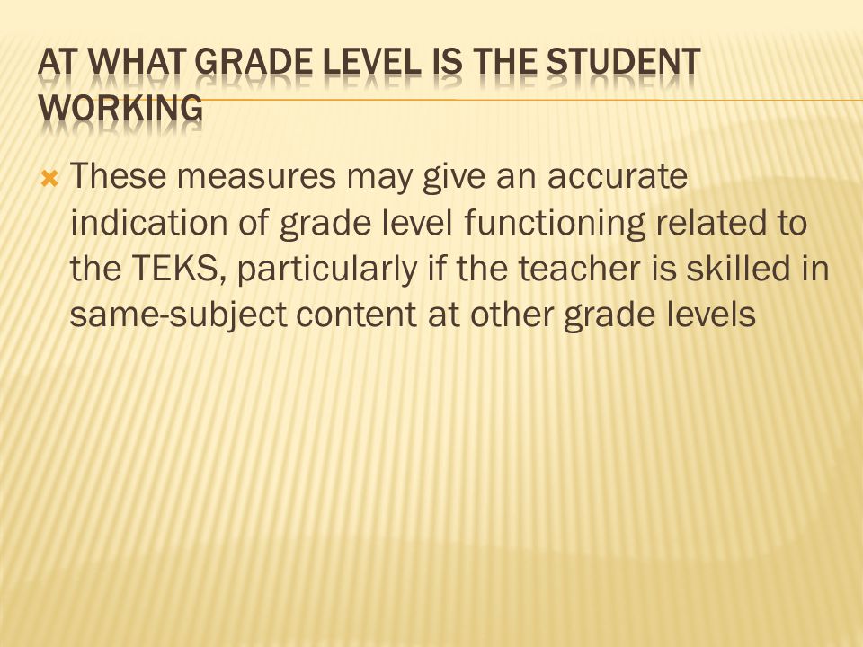  These measures may give an accurate indication of grade level functioning related to the TEKS, particularly if the teacher is skilled in same-subject content at other grade levels