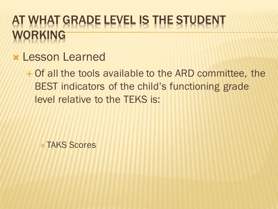  Lesson Learned  Of all the tools available to the ARD committee, the BEST indicators of the child’s functioning grade level relative to the TEKS is:  TAKS Scores