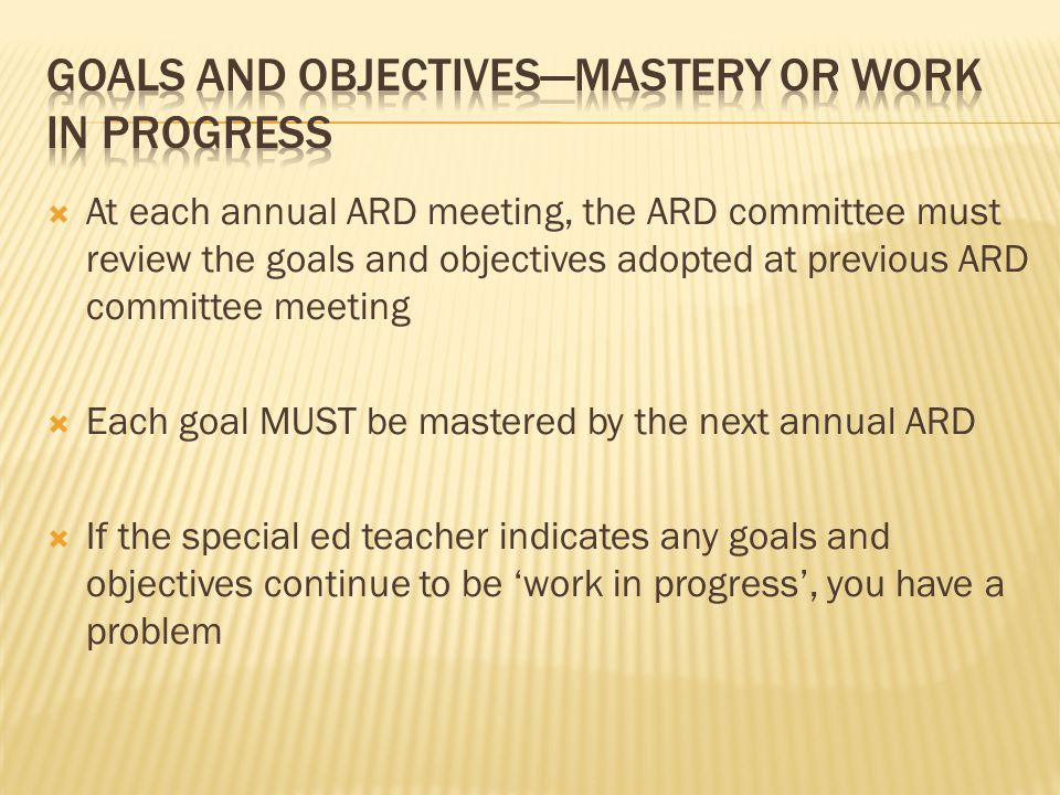  At each annual ARD meeting, the ARD committee must review the goals and objectives adopted at previous ARD committee meeting  Each goal MUST be mastered by the next annual ARD  If the special ed teacher indicates any goals and objectives continue to be ‘work in progress’, you have a problem