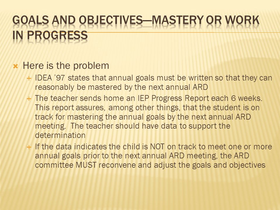 Here is the problem  IDEA ’97 states that annual goals must be written so that they can reasonably be mastered by the next annual ARD  The teacher sends home an IEP Progress Report each 6 weeks.