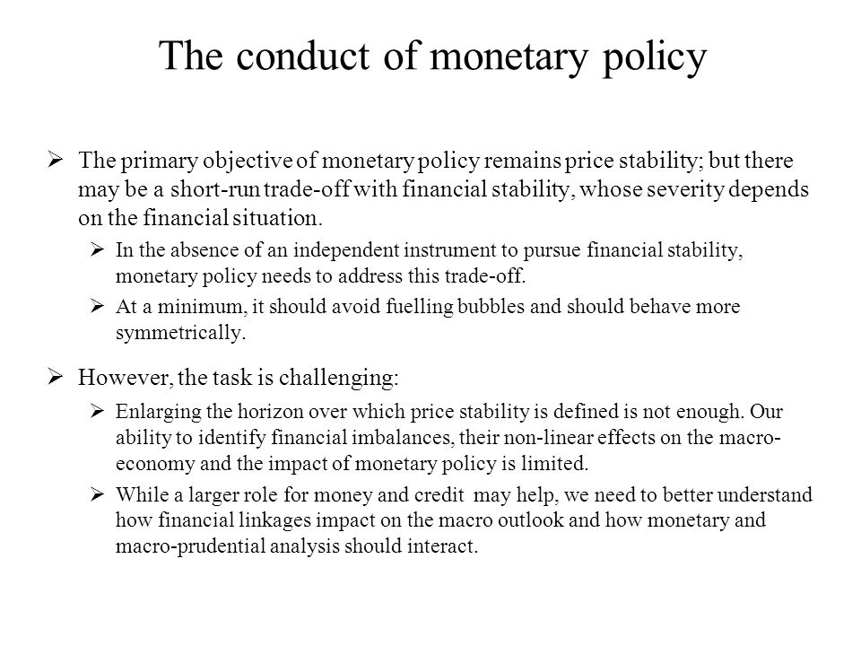 The conduct of monetary policy  The primary objective of monetary policy remains price stability; but there may be a short-run trade-off with financial stability, whose severity depends on the financial situation.