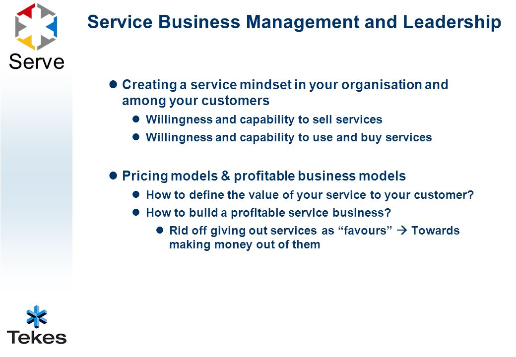 Serve Service Business Management and Leadership Creating a service mindset in your organisation and among your customers Willingness and capability to sell services Willingness and capability to use and buy services Pricing models & profitable business models How to define the value of your service to your customer.