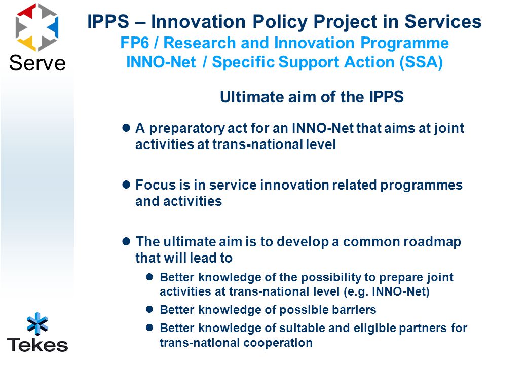 Serve Ultimate aim of the IPPS A preparatory act for an INNO-Net that aims at joint activities at trans-national level Focus is in service innovation related programmes and activities The ultimate aim is to develop a common roadmap that will lead to Better knowledge of the possibility to prepare joint activities at trans-national level (e.g.