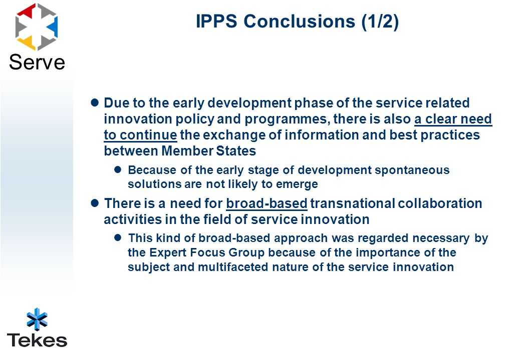 Serve IPPS Conclusions (1/2) Due to the early development phase of the service related innovation policy and programmes, there is also a clear need to continue the exchange of information and best practices between Member States Because of the early stage of development spontaneous solutions are not likely to emerge There is a need for broad-based transnational collaboration activities in the field of service innovation This kind of broad-based approach was regarded necessary by the Expert Focus Group because of the importance of the subject and multifaceted nature of the service innovation
