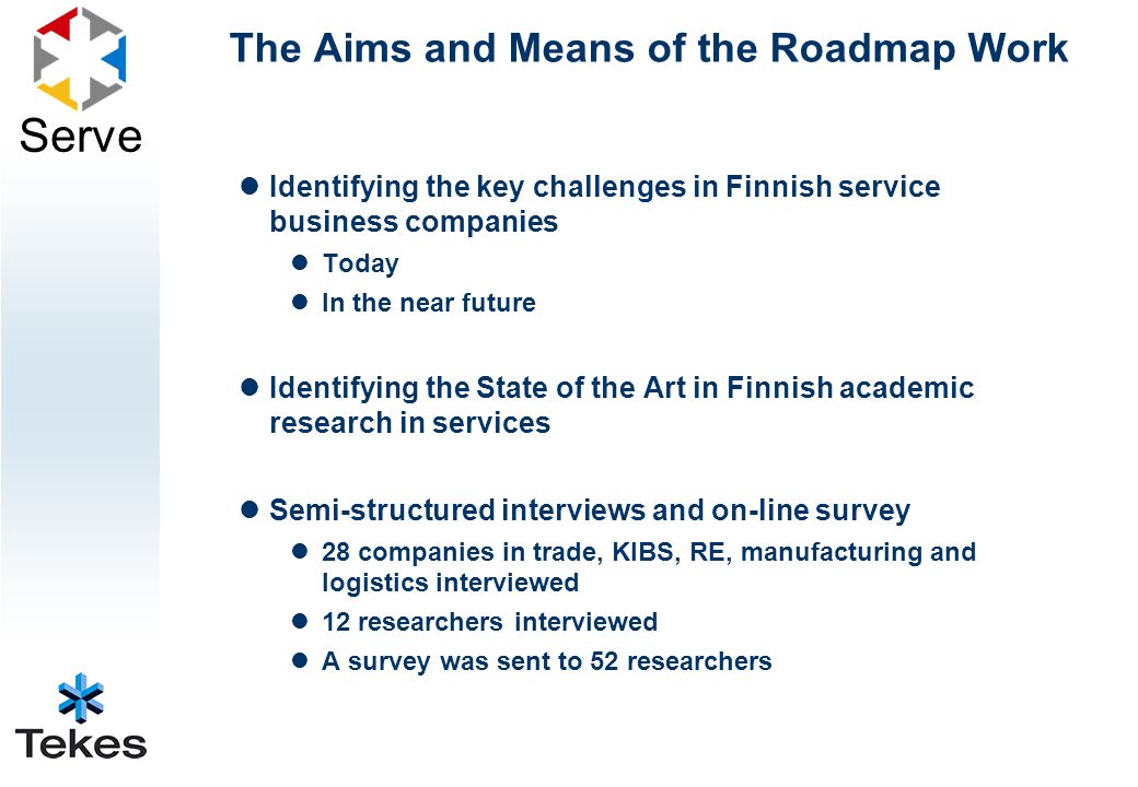 Serve The Aims and Means of the Roadmap Work Identifying the key challenges in Finnish service business companies Today In the near future Identifying the State of the Art in Finnish academic research in services Semi-structured interviews and on-line survey 28 companies in trade, KIBS, RE, manufacturing and logistics interviewed 12 researchers interviewed A survey was sent to 52 researchers
